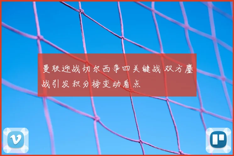 曼联迎战切尔西争四关键战 双方鏖战引发积分榜变动看点