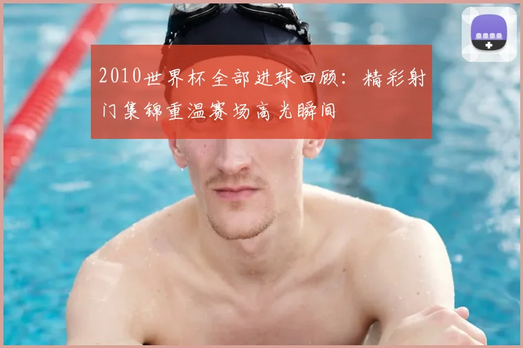 2010世界杯全部进球回顾:精彩射门集锦重温赛场高光瞬间