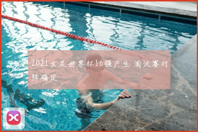 2021女足世界杯16强产生 淘汰赛对阵确定