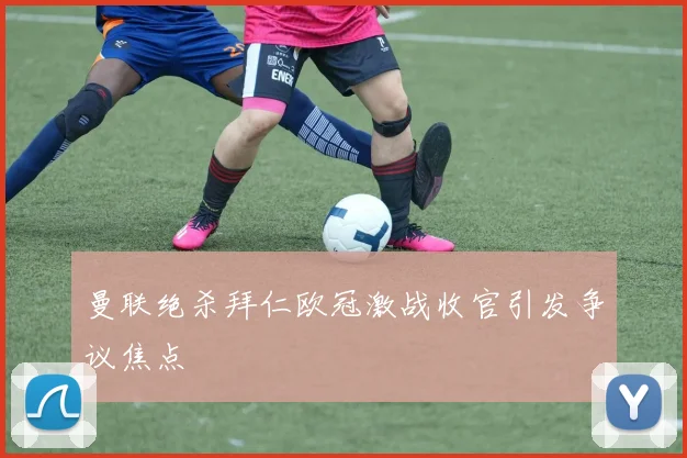 曼联绝杀拜仁欧冠激战收官引发争议焦点