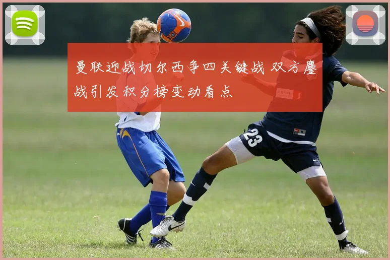 曼联迎战切尔西争四关键战 双方鏖战引发积分榜变动看点