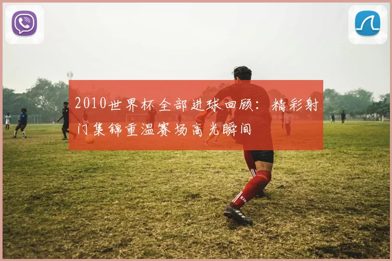 2010世界杯全部进球回顾:精彩射门集锦重温赛场高光瞬间