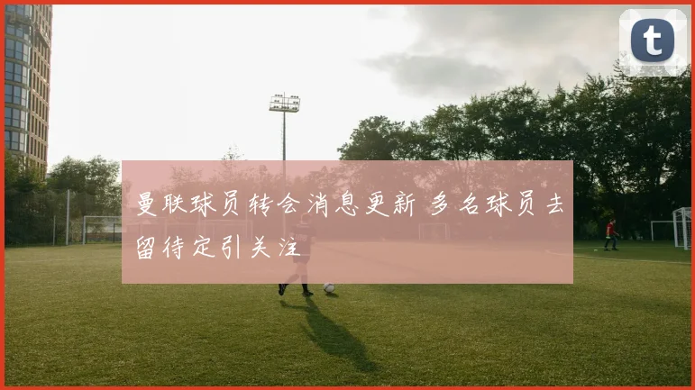 曼联球员转会消息更新 多名球员去留待定引关注