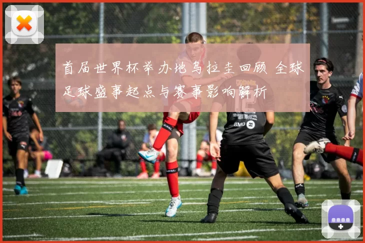 首届世界杯举办地乌拉圭回顾 全球足球盛事起点与赛事影响解析