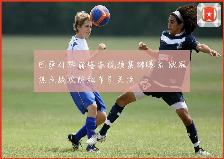 巴萨对阵赫塔菲视频集锦曝光 欧冠焦点战攻防细节引关注