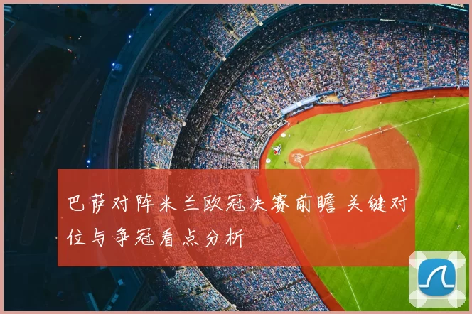 巴萨对阵米兰欧冠决赛前瞻 关键对位与争冠看点分析