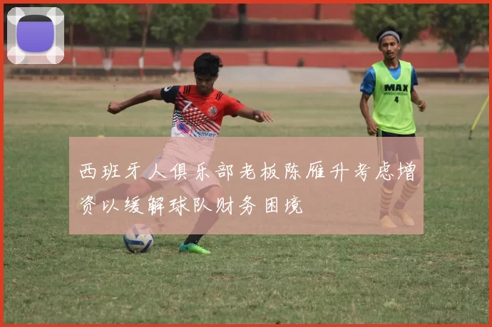 西班牙人俱乐部老板陈雁升考虑增资以缓解球队财务困境