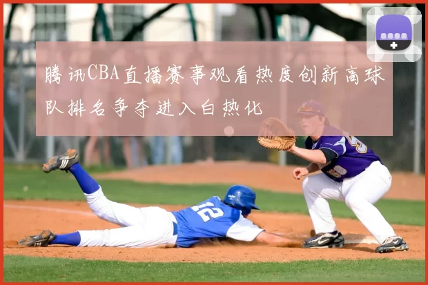 腾讯CBA直播赛事观看热度创新高球队排名争夺进入白热化