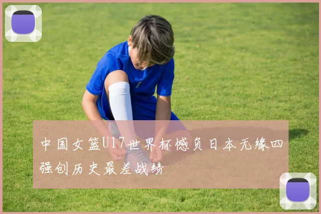 中国女篮U17世界杯憾负日本无缘四强创历史最差战绩