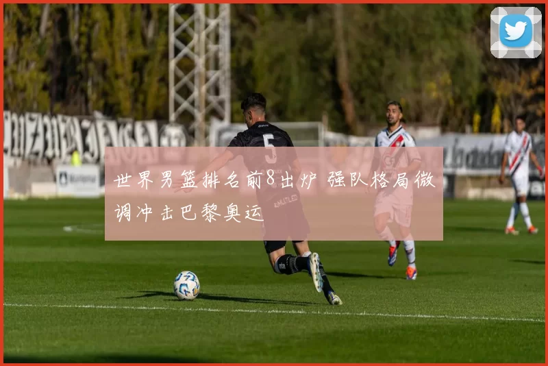 世界男篮排名前8出炉 强队格局微调冲击巴黎奥运