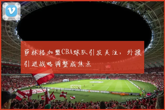 萨林格加盟CBA球队引发关注，外援引进战略调整成焦点