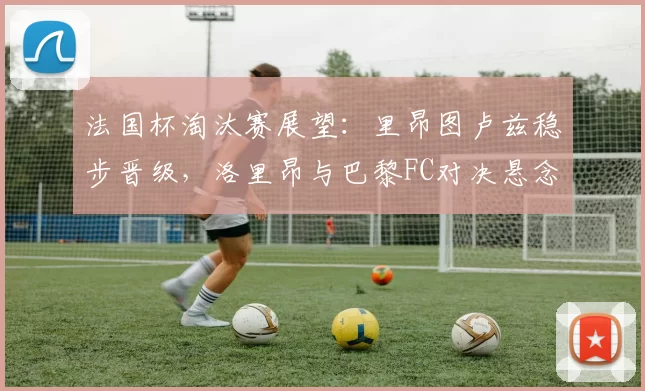 法国杯淘汰赛展望:里昂图卢兹稳步晋级,洛里昂与巴黎FC对决悬念十足_比赛_主场_朗斯