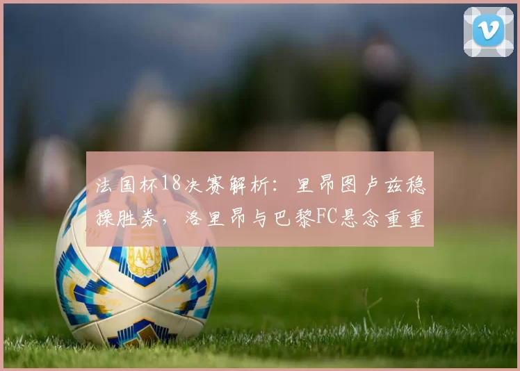 法国杯18决赛解析：里昂图卢兹稳操胜券，洛里昂与巴黎FC悬念重重_比赛_主场_防守