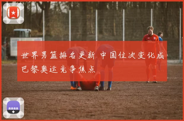 世界男篮排名更新 中国位次变化成巴黎奥运竞争焦点