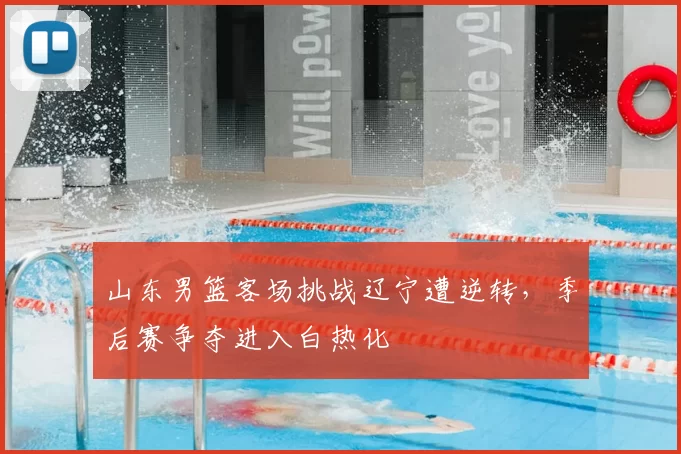 山东男篮客场挑战辽宁遭逆转,季后赛争夺进入白热化