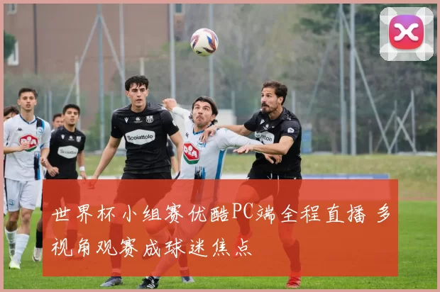 世界杯小组赛优酷PC端全程直播 多视角观赛成球迷焦点