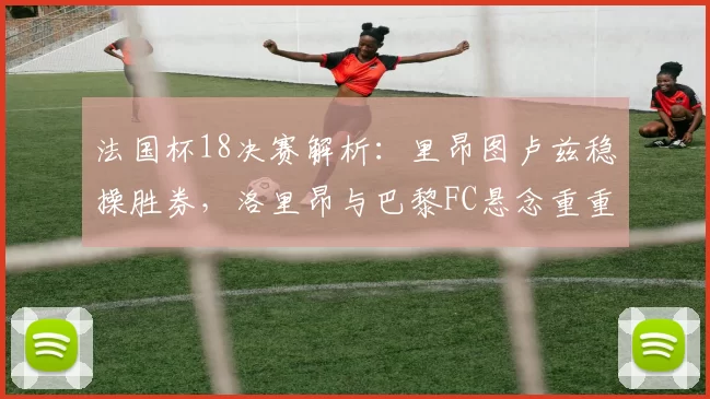 法国杯18决赛解析：里昂图卢兹稳操胜券，洛里昂与巴黎FC悬念重重_比赛_主场_防守