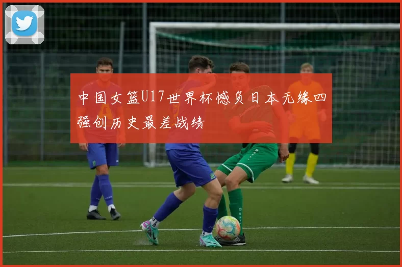 中国女篮U17世界杯憾负日本无缘四强创历史最差战绩