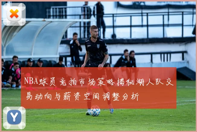 NBA球员竞拍市场策略揭秘湖人队交易动向与薪资空间调整分析