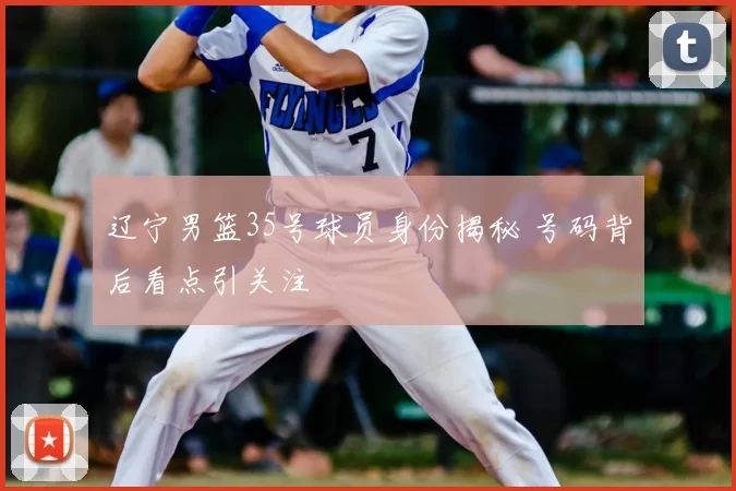 辽宁男篮35号球员身份揭秘 号码背后看点引关注