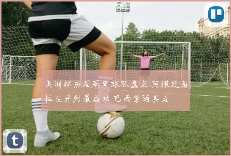 美洲杯历届冠军球队盘点 阿根廷乌拉圭并列最成功 巴西紧随其后