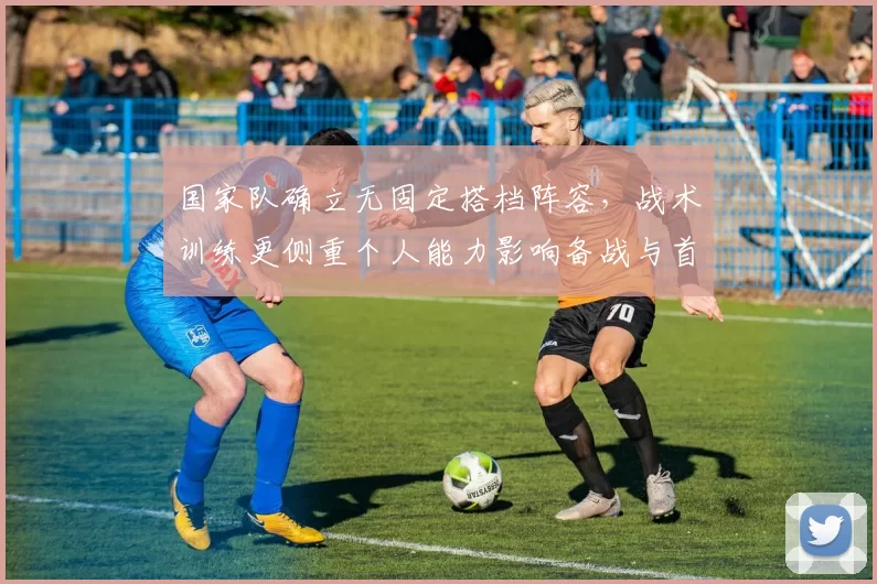 国家队确立无固定搭档阵容，战术训练更侧重个人能力影响备战与首发选择