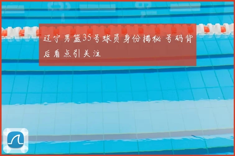 辽宁男篮35号球员身份揭秘 号码背后看点引关注