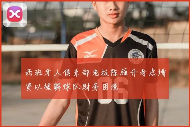 西班牙人俱乐部老板陈雁升考虑增资以缓解球队财务困境