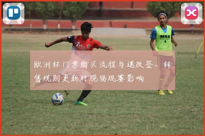 欧洲杯门票购买流程与退改签、转售规则更新对现场观赛影响