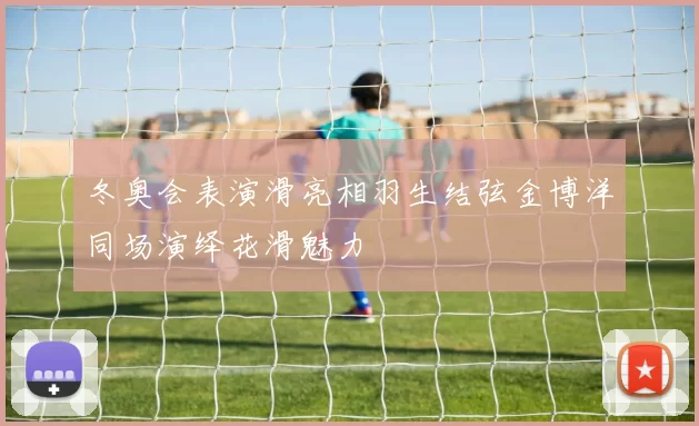 冬奥会表演滑亮相羽生结弦金博洋同场演绎花滑魅力