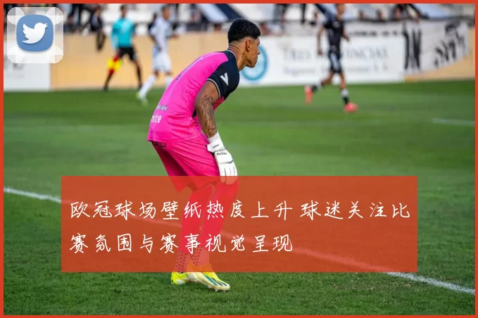 欧冠球场壁纸热度上升 球迷关注比赛氛围与赛事视觉呈现