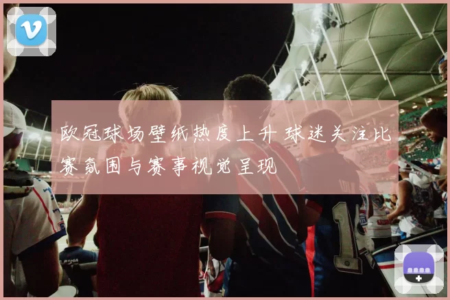 欧冠球场壁纸热度上升 球迷关注比赛氛围与赛事视觉呈现