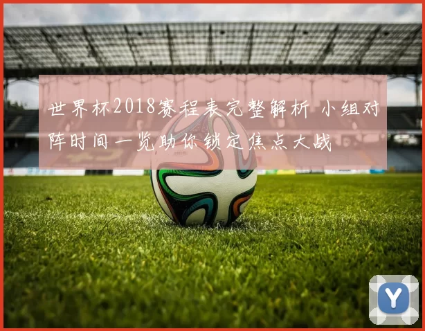 世界杯2018赛程表完整解析 小组对阵时间一览助你锁定焦点大战