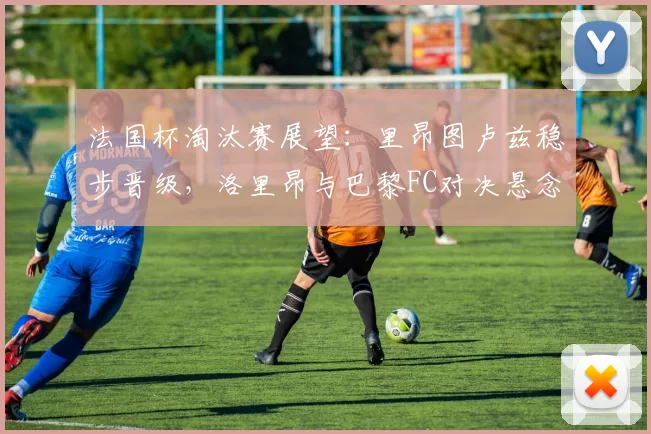 法国杯淘汰赛展望:里昂图卢兹稳步晋级,洛里昂与巴黎FC对决悬念十足_比赛_主场_朗斯