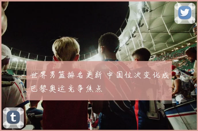 世界男篮排名更新 中国位次变化成巴黎奥运竞争焦点